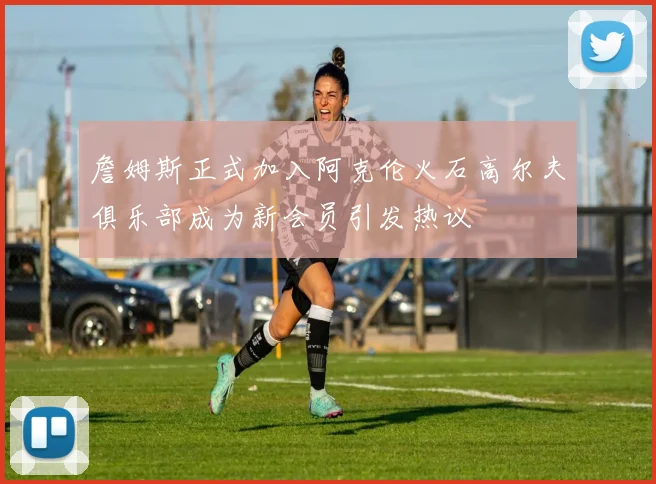 詹姆斯正式加入阿克伦火石高尔夫俱乐部成为新会员引发热议