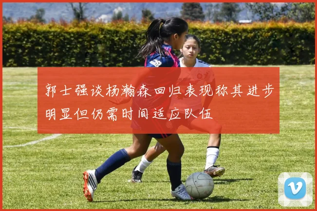 郭士强谈杨瀚森回归表现称其进步明显但仍需时间适应队伍
