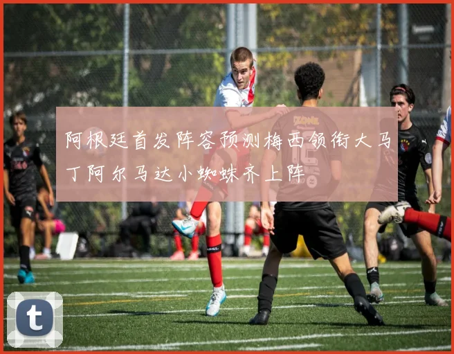 阿根廷首发阵容预测梅西领衔大马丁阿尔马达小蜘蛛齐上阵
