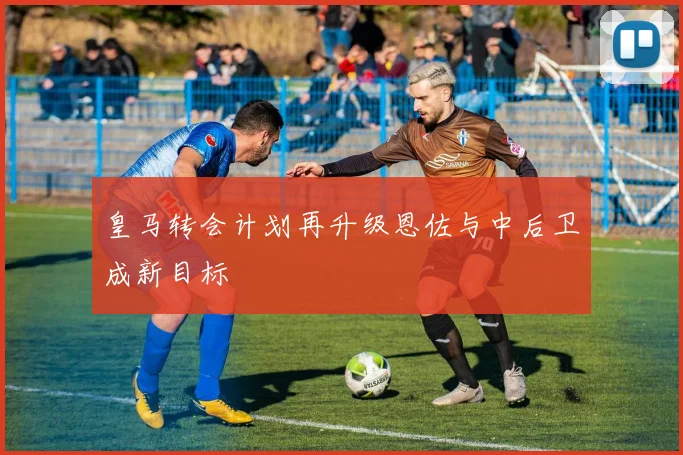 皇马转会计划再升级恩佐与中后卫成新目标
