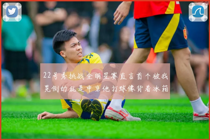 22号秀挑战全明星赛直言首个被我晃倒的就是申京他打球像背着冰箱一样笨重