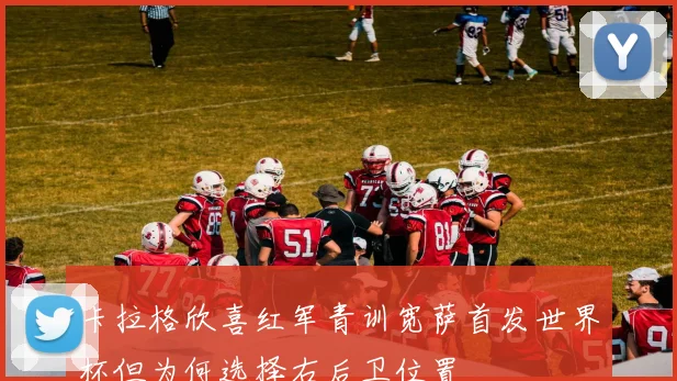 卡拉格欣喜红军青训宽萨首发世界杯但为何选择右后卫位置