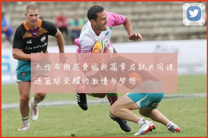 杰伦布朗在费城新篇章启航共同追逐篮球荣耀的激情与梦想