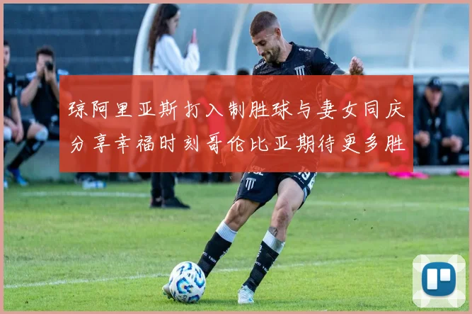 琼阿里亚斯打入制胜球与妻女同庆分享幸福时刻哥伦比亚期待更多胜利