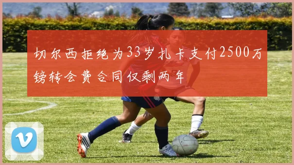 切尔西拒绝为33岁扎卡支付2500万镑转会费合同仅剩两年