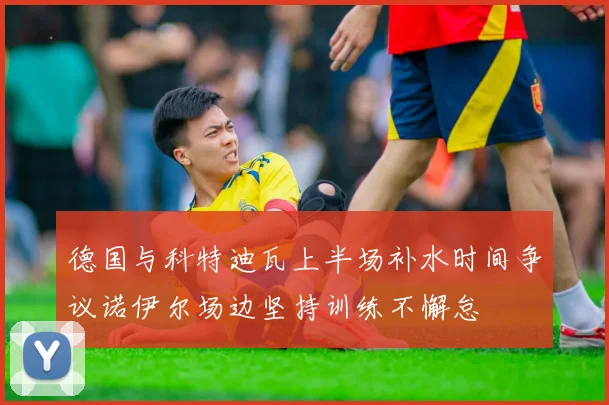 德国与科特迪瓦上半场补水时间争议诺伊尔场边坚持训练不懈怠