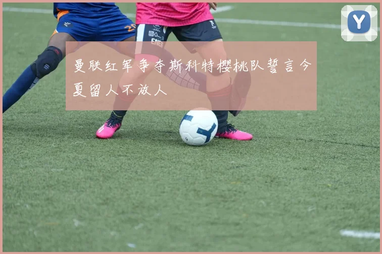 曼联红军争夺斯科特樱桃队誓言今夏留人不放人