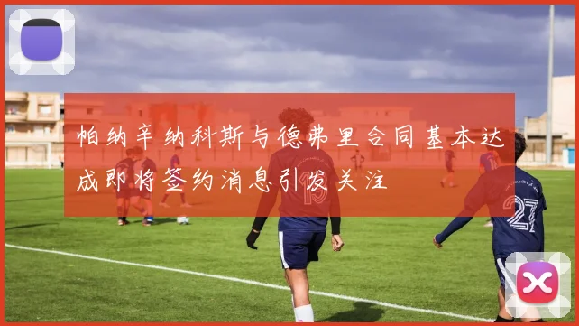 帕纳辛纳科斯与德弗里合同基本达成即将签约消息引发关注