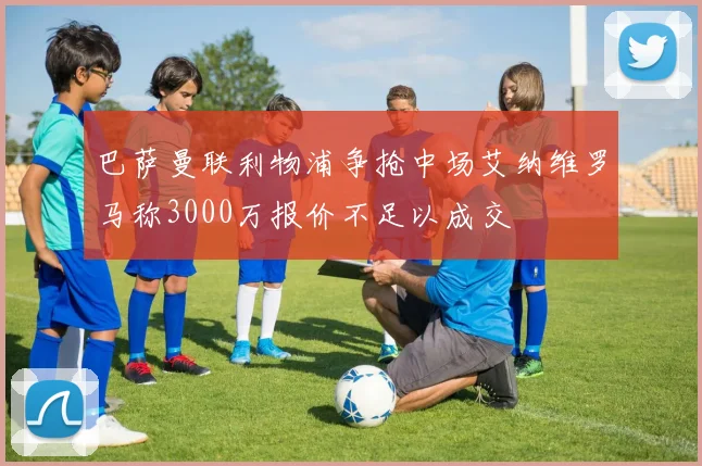 巴萨曼联利物浦争抢中场艾纳维罗马称3000万报价不足以成交