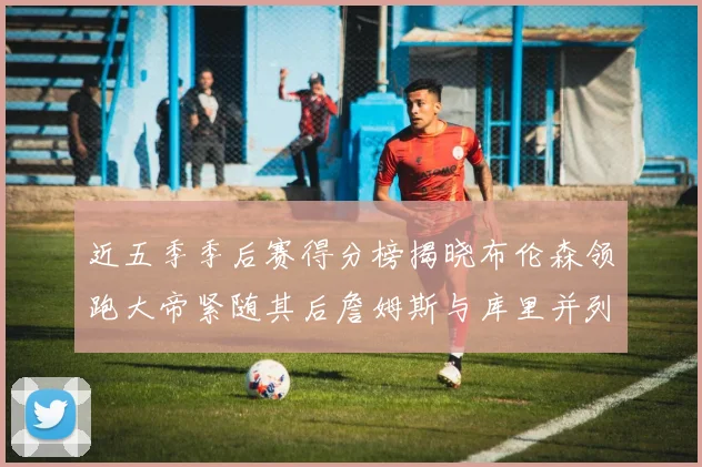 近五季季后赛得分榜揭晓布伦森领跑大帝紧随其后詹姆斯与库里并列第四