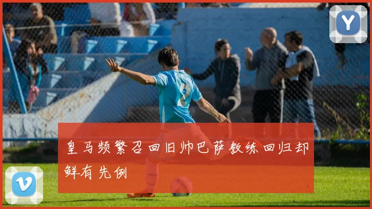 皇马频繁召回旧帅巴萨教练回归却鲜有先例